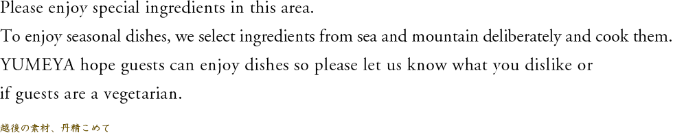 Please enjoy special ingredients in this area.To enjoy seasonal dishes, we select ingredients from sea and mountain deliberately and cook them.YUMEYA hope guests can enjoy dishes so please let us know what you dislike or if guests are a vegetarian./越後の素材、丹精こめて